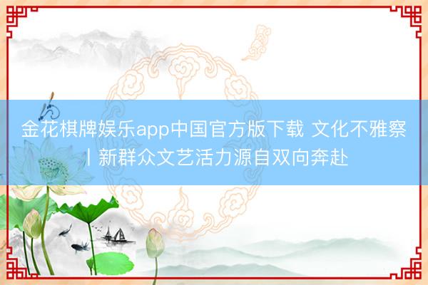 金花棋牌娱乐app中国官方版下载 文化不雅察丨新群众文艺活力源自双向奔赴