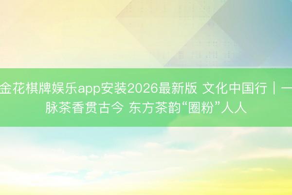 金花棋牌娱乐app安装2026最新版 文化中国行｜一脉茶香贯古今 东方茶韵“圈粉”人人
