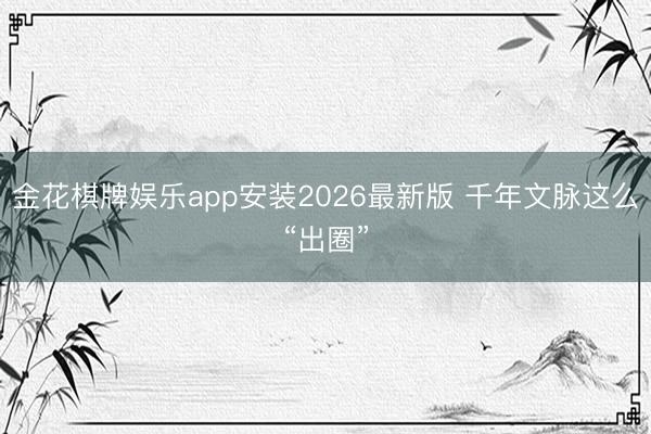 金花棋牌娱乐app安装2026最新版 千年文脉这么“出圈”
