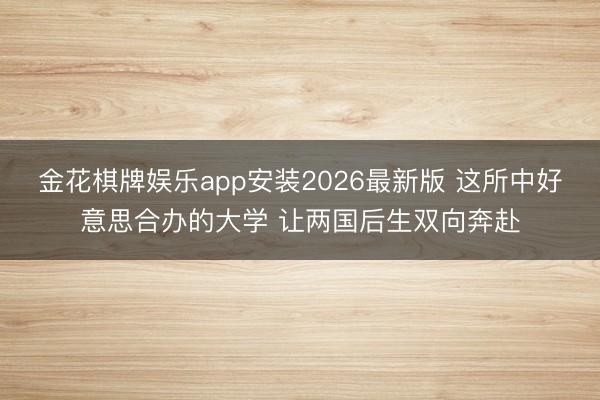 金花棋牌娱乐app安装2026最新版 这所中好意思合办的大学 让两国后生双向奔赴