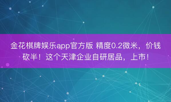 金花棋牌娱乐app官方版 精度0.2微米，价钱砍半！这个天津企业自研居品，上市！