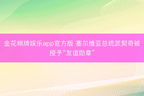 金花棋牌娱乐app官方版 塞尔维亚总统武契奇被授予“友谊勋章”