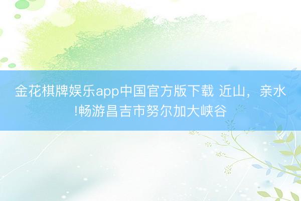 金花棋牌娱乐app中国官方版下载 近山，亲水!畅游昌吉市努尔加大峡谷
