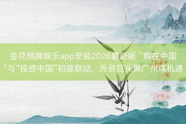 金花棋牌娱乐app安装2026最新版 “购在中国”与“投资中国”初度联动，外资巨头聚广州谋机遇