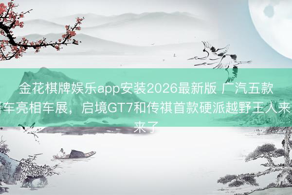 金花棋牌娱乐app安装2026最新版 广汽五款新车亮相车展，启境GT7和传祺首款硬派越野王人来了