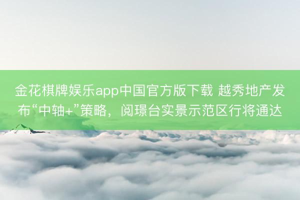 金花棋牌娱乐app中国官方版下载 越秀地产发布“中轴+”策略，阅璟台实景示范区行将通达
