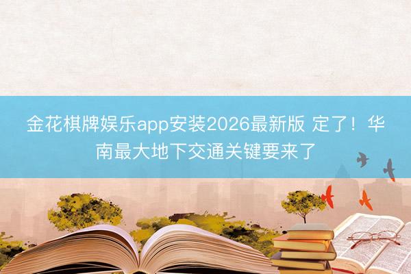 金花棋牌娱乐app安装2026最新版 定了！华南最大地下交通关键要来了