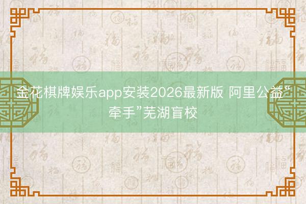 金花棋牌娱乐app安装2026最新版 阿里公益“牵手”芜湖盲校